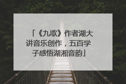 《九歌》作者湖大讲音乐创作，五百学子感悟湖湘音韵