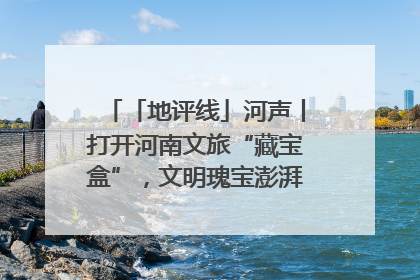 「地评线」河声丨打开河南文旅“藏宝盒”，文明瑰宝澎湃发展“豫动能”