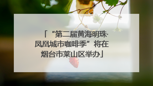 “第二届黄海明珠·凤凰城市咖啡季”将在烟台市莱山区举办