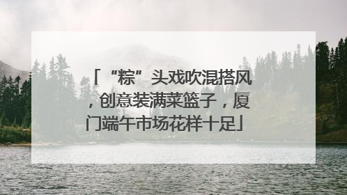 “粽”头戏吹混搭风，创意装满菜篮子，厦门端午市场花样十足
