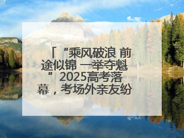 “乘风破浪 前途似锦 一举夺魁”2025高考落幕，考场外亲友纷纷送祝福