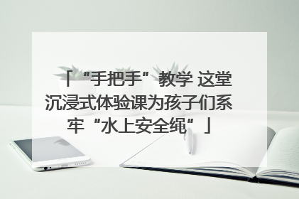“手把手”教学 这堂沉浸式体验课为孩子们系牢“水上安全绳”