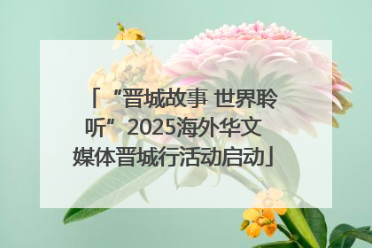 “晋城故事 世界聆听”2025海外华文媒体晋城行活动启动