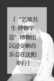 “艺境共生·博物华章”博物馆沉浸交响音乐会在沈阳举行
