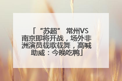 “苏超” 常州VS南京即将开战，场外非洲演员载歌载舞，高喊助威：今晚吃鸭