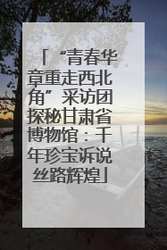 “青春华章重走西北角”采访团探秘甘肃省博物馆：千年珍宝诉说丝路辉煌
