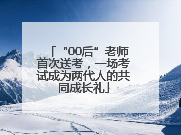 “00后”老师首次送考，一场考试成为两代人的共同成长礼