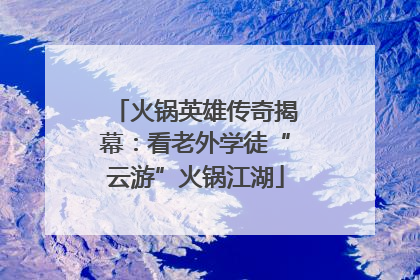 火锅英雄传奇揭幕：看老外学徒“云游”火锅江湖