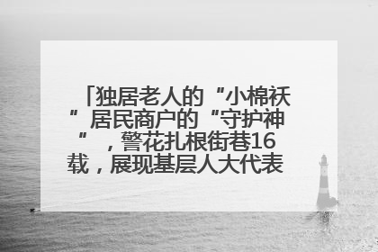 独居老人的“小棉袄”居民商户的“守护神”，警花扎根街巷16载，展现基层人大代表的炽热情怀