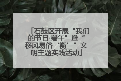 石鼓区开展“我们的节日·端午”暨“移风易俗‘衡’”文明主题实践活动