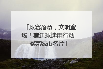 球赛落幕，文明登场！宿迁球迷用行动擦亮城市名片