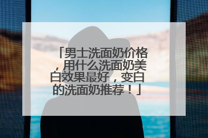 男士洗面奶价格，用什么洗面奶美白效果最好，变白的洗面奶推荐！