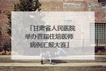 甘肃省人民医院举办首届住培医师病例汇报大赛