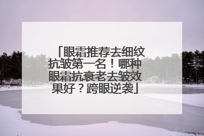 眼霜推荐去细纹抗皱第一名！哪种眼霜抗衰老去皱效果好？跨眼逆袭