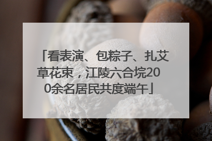 看表演、包粽子、扎艾草花束，江陵六合垸200余名居民共度端午