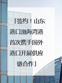 签约！山东港口渤海湾港首次携手国外港口开展供应链合作