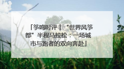 筝鸣时评丨“世界风筝都”半程马拉松：一场城市与跑者的双向奔赴