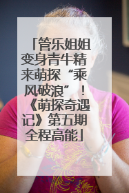 管乐姐姐变身青牛精来萌探“乘风破浪”！《萌探奇遇记》第五期全程高能