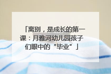 离别，是成长的第一课：月雅河幼儿园孩子们眼中的“毕业”