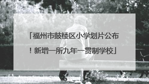 福州市鼓楼区小学划片公布！新增一所九年一贯制学校