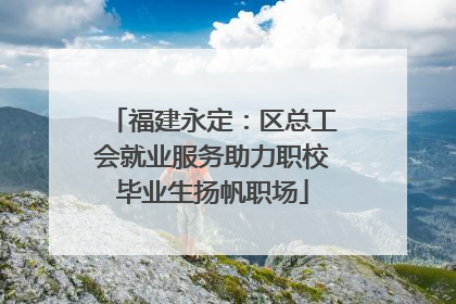 福建永定：区总工会就业服务助力职校毕业生扬帆职场