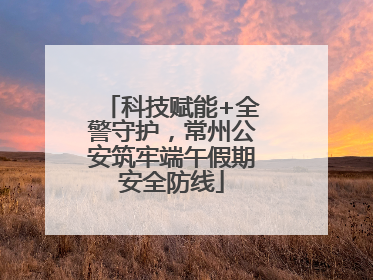 科技赋能+全警守护，常州公安筑牢端午假期安全防线