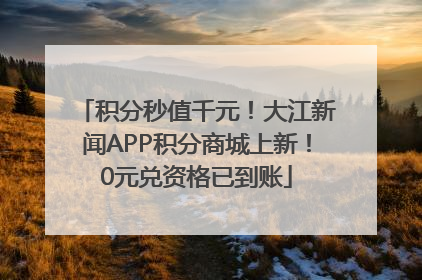 积分秒值千元！大江新闻APP积分商城上新！0元兑资格已到账