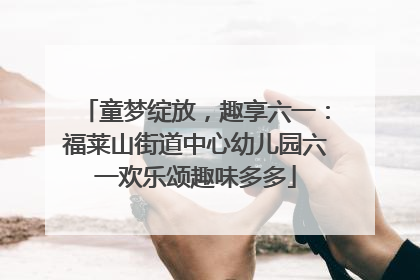 童梦绽放，趣享六一：福莱山街道中心幼儿园六一欢乐颂趣味多多