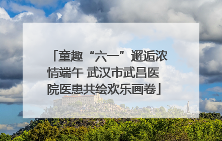 童趣“六一”邂逅浓情端午 武汉市武昌医院医患共绘欢乐画卷