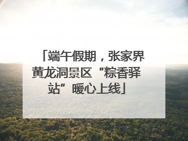 端午假期，张家界黄龙洞景区“粽香驿站”暖心上线