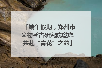 端午假期，郑州市文物考古研究院邀您共赴“青花”之约