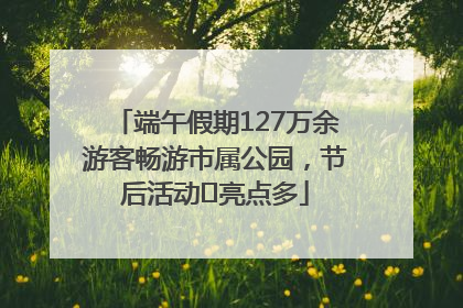 端午假期127万余游客畅游市属公园，节后活动﻿亮点多