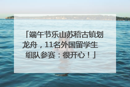 端午节乐山苏稽古镇划龙舟，11名外国留学生组队参赛：很开心！