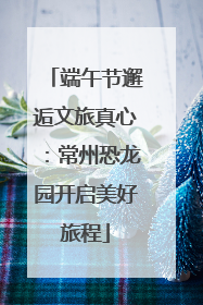 端午节邂逅文旅真心：常州恐龙园开启美好旅程