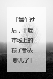 端午过后，十堰市场上的粽子都去哪儿了