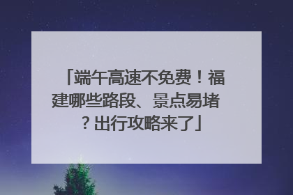端午高速不免费！福建哪些路段、景点易堵？出行攻略来了