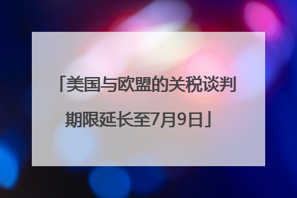 美国与欧盟的关税谈判期限延长至7月9日