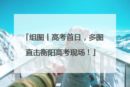 组图丨高考首日，多图直击衡阳高考现场！