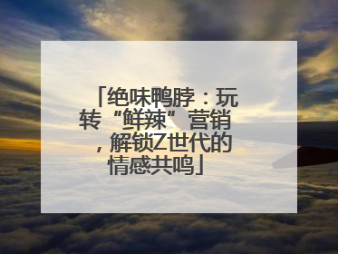 绝味鸭脖：玩转“鲜辣”营销，解锁Z世代的情感共鸣