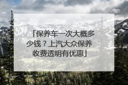 保养车一次大概多少钱？上汽大众保养收费透明有优惠