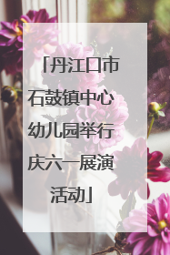 丹江口市石鼓镇中心幼儿园举行庆六一展演活动