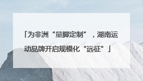 为非洲“量脚定制”，湖南运动品牌开启规模化“远征”