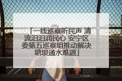 一线巡察听民声 清流汨汨润民心 安宁区委第五巡察组推动解决塘坝通水难题