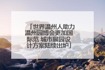 世界温州人助力温州园博会更加国际范 城市展园设计方案陆续出炉
