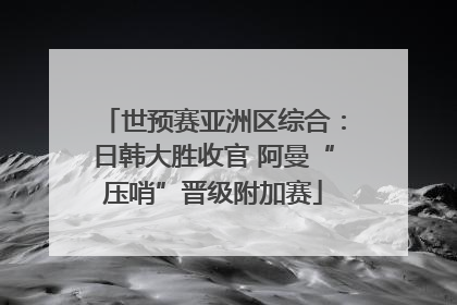 世预赛亚洲区综合：日韩大胜收官 阿曼“压哨”晋级附加赛