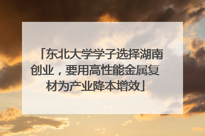 东北大学学子选择湖南创业，要用高性能金属复材为产业降本增效