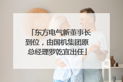 东方电气新董事长到位，由国机集团原总经理罗乾宜出任