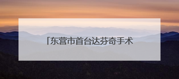 东营市首台达芬奇手术机器人正式“上岗” 外科手术更精准更安全