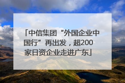 中信集团“外国企业中国行”再出发，超200家日资企业走进广东