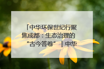 中华环保世纪行聚焦成都：生态治理的“古今答卷”｜中华环保世纪行